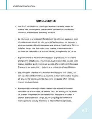 NEUMONÍA NEUMOCOCICA
viii
CONCLUSIONES
Las IRA’S y la Neumonía constituyen la primera causa de muerte en
nuestro país, disminuyendo y ascendiendo pero siempre prevalece su
incidencia, sobre todo en menores y ancianos.
La Neumonía es un proceso inflamatorio en los pulmones que puede tener
diversas causas, siendo las más comunes las infecciones por bacterias y
virus que ingresan al tracto respiratorio y se alojan en los alveolos. Si no es
tratada a tiempo o se deja evolucionar, produce una condensación o
acumulación de líquidos que produce disnea y dolor pleural o de “pecho.
Específicamente la NeumoníaNeumocócica es producida por la bacteria
gran positiva Streptococus Pneumoniae, cuya característica principal es la
capsula peptidica que la recubre, ya que esta diferencia los distintas cepas
S. pneumoniae que existen y determina su resistencia a los antibióticos.
Los principales síntomas de la NeumoníaNeumocócica son: Disnea, Tos
con expectoración herrumbrosa o purulenta, la fiebre (temperatura mayor a
39 C) y el dolor pleural. Además el paciente nos puede referir vómitos,
mareos e incluso diarrea.
El diagnostico de la NeumoníaNeumocócica se realiza mediante los
resultados de la anamnesis y el examen físico, sin embargo es necesario
un examen complementario de confirmación, Radiografía de Tórax, y
análisis de laboratorio de sangre, liquido y esputo para confirmar el
microorganismo causal y determinar el tratamiento más apropiado.
 
