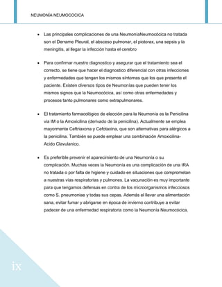 NEUMONÍA NEUMOCOCICA
ix
Las principales complicaciones de una NeumoníaNeumocócica no tratada
son el Derrame Pleural, el absceso pulmonar, el piotorax, una sepsis y la
meningitis, al llegar la infección hasta el cerebro
Para confirmar nuestro diagnostico y asegurar que el tratamiento sea el
correcto, se tiene que hacer el diagnostico diferencial con otras infecciones
y enfermedades que tengan los mismos síntomas que los que presente el
paciente. Existen diversos tipos de Neumonías que pueden tener los
mismos signos que la Neumocócica, así como otras enfermedades y
procesos tanto pulmonares como extrapulmonares.
El tratamiento farmacológico de elección para la Neumonía es la Penicilina
via IM o la Amoxicilina (derivado de la penicilina). Actualmente se emplea
mayormente Ceftriaxona y Cefotaxina, que son alternativas para alérgicos a
la penicilina. También se puede emplear una combinación Amoxicilina-
Acido Clavulanico.
Es preferible prevenir el aparecimiento de una Neumonía o su
complicación. Muchas veces la Neumonía es una complicación de una IRA
no tratada o por falta de higiene y cuidado en situaciones que comprometan
a nuestras vías respiratorias y pulmones. La vacunación es muy importante
para que tengamos defensas en contra de los microorganismos infecciosos
como S. pneumoniae y todas sus cepas. Además el llevar una alimentación
sana, evitar fumar y abrigarse en época de invierno contribuye a evitar
padecer de una enfermedad respiratoria como la Neumonía Neumocócica.
 