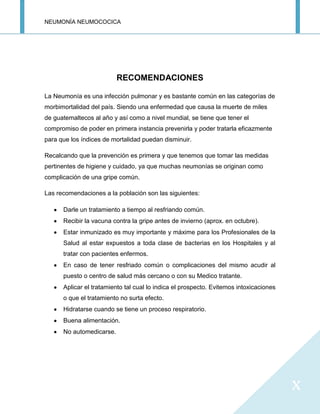 NEUMONÍA NEUMOCOCICA
x
RECOMENDACIONES
La Neumonía es una infección pulmonar y es bastante común en las categorías de
morbimortalidad del país. Siendo una enfermedad que causa la muerte de miles
de guatemaltecos al año y así como a nivel mundial, se tiene que tener el
compromiso de poder en primera instancia prevenirla y poder tratarla eficazmente
para que los índices de mortalidad puedan disminuir.
Recalcando que la prevención es primera y que tenemos que tomar las medidas
pertinentes de higiene y cuidado, ya que muchas neumonías se originan como
complicación de una gripe común.
Las recomendaciones a la población son las siguientes:
Darle un tratamiento a tiempo al resfriando común.
Recibir la vacuna contra la gripe antes de invierno (aprox. en octubre).
Estar inmunizado es muy importante y máxime para los Profesionales de la
Salud al estar expuestos a toda clase de bacterias en los Hospitales y al
tratar con pacientes enfermos.
En caso de tener resfriado común o complicaciones del mismo acudir al
puesto o centro de salud más cercano o con su Medico tratante.
Aplicar el tratamiento tal cual lo indica el prospecto. Evitemos intoxicaciones
o que el tratamiento no surta efecto.
Hidratarse cuando se tiene un proceso respiratorio.
Buena alimentación.
No automedicarse.
 