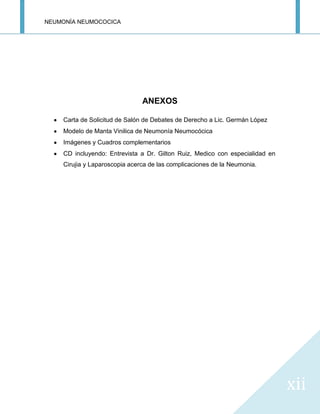 NEUMONÍA NEUMOCOCICA
xii
ANEXOS
Carta de Solicitud de Salón de Debates de Derecho a Lic. Germán López
Modelo de Manta Vinilica de Neumonía Neumocócica
Imágenes y Cuadros complementarios
CD incluyendo: Entrevista a Dr. Gilton Ruiz, Medico con especialidad en
Cirujia y Laparoscopia acerca de las complicaciones de la Neumonia.
 