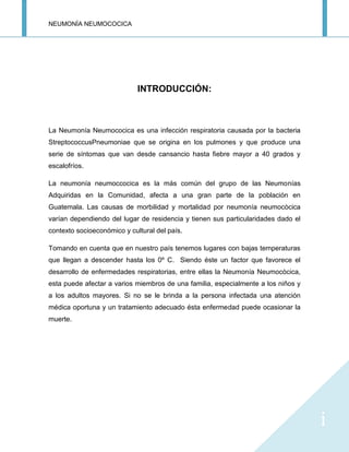 NEUMONÍA NEUMOCOCICA
i
INTRODUCCIÓN:
La Neumonía Neumococica es una infección respiratoria causada por la bacteria
StreptococcusPneumoniae que se origina en los pulmones y que produce una
serie de síntomas que van desde cansancio hasta fiebre mayor a 40 grados y
escalofríos.
La neumonía neumoccocica es la más común del grupo de las Neumonías
Adquiridas en la Comunidad, afecta a una gran parte de la población en
Guatemala. Las causas de morbilidad y mortalidad por neumonía neumocòcica
varían dependiendo del lugar de residencia y tienen sus particularidades dado el
contexto socioeconómico y cultural del país.
Tomando en cuenta que en nuestro país tenemos lugares con bajas temperaturas
que llegan a descender hasta los 0º C. Siendo éste un factor que favorece el
desarrollo de enfermedades respiratorias, entre ellas la Neumonía Neumocòcica,
esta puede afectar a varios miembros de una familia, especialmente a los niños y
a los adultos mayores. Si no se le brinda a la persona infectada una atención
médica oportuna y un tratamiento adecuado ésta enfermedad puede ocasionar la
muerte.
 
