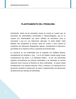 NEUMONÍA NEUMOCOCICA
ii
PLANTEAMIENTO DEL PROBLEMA
Actualmente, dentro de las principales causas de muerte en nuestro país se
encuentran las enfermedades transmisibles e infectocontagiosas, que en su
mayoría son enfermedades que tienen métodos de preventivos como la
vacunación o que con una intervención adecuada, no serían fatales. Cabe
destacar que actualmente la primera causa de muerte a nivel nacional la
constituyen las Infecciones Respiratorias Agudas, principalmente la Neumonía,
que afectan en su mayoría a niños y a personas de la tercera edad.
La neumonía es una enfermedad que es originada por múltiples factores,
principalmente por bacterias y virus, y al no ser tratada a tiempo puede causar
complicaciones que lleven a un desenlace fatídico. Al ser una enfermedad
originada principalmente por factores ambientales y de salubridad, el conocer
realmente cómo funciona la dinámica de dicha enfermedad, él porque afecta
principalmente a los sectores extremos, niños y ancianos y la importancia de la
prevención permitiría la disminución de casos y posteriormente una disminución
de defunciones por este tipo de enfermedad.
 