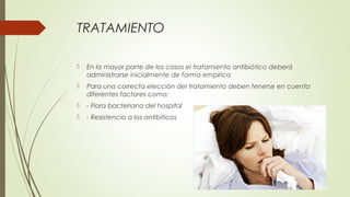 TRATAMIENTO
 En la mayor parte de los casos el tratamiento antibiótico deberá
administrarse inicialmente de forma empírica
 Para una correcta elección del tratamiento deben tenerse en cuenta
diferentes factores como:
 - Flora bacteriana del hospital
 - Resistencia a los antibiticos
 