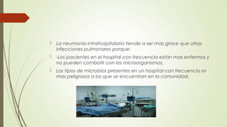  La neumonía intrahospitalaria tiende a ser mas grave que otras
infecciones pulmonares porque:
 -Los pacientes en el hospital con frecuencia están mas enfermos y
no pueden combatir con los microorganismos.
 Los tipos de microbios presentes en un hospital con frecuencia sn
mas peligrosos a los que se encuentran en la comunidad.
 