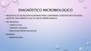 DIAGNÓSTICO MICROBIOLOGICO
• MUESTRAS DE SECRECIÓN PULMONAR PARA CONFIRMAR E IDENTIFICAR ETIOLOGÍA.
AJUSTAR TRATAMIENTO QUE SE INICIÓ EMPÍRICAMENTE
• NO INVASIVO
• HEMOCULTIVO
• ASPIRADO TRAQUEAL
• MINILAVADO BRONCOALVEOLAR
• INVASIVA
• BRONCOSCOPIA
 