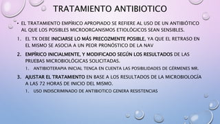 TRATAMIENTO ANTIBIOTICO
• EL TRATAMIENTO EMPÍRICO APROPIADO SE REFIERE AL USO DE UN ANTIBIÓTICO
AL QUE LOS POSIBLES MICROORGANISMOS ETIOLÓGICOS SEAN SENSIBLES.
1. EL TX DEBE INICIARSE LO MÁS PRECOZMENTE POSIBLE, YA QUE EL RETRASO EN
EL MISMO SE ASOCIA A UN PEOR PRONÓSTICO DE LA NAV
2. EMPÍRICO INICIALMENTE, Y MODIFICADO SEGÚN LOS RESULTADOS DE LAS
PRUEBAS MICROBIOLÓGICAS SOLICITADAS.
1. ANTIBIOTERAPIA INICIAL TENGA EN CUENTA LAS POSIBILIDADES DE GÉRMENES MR.
3. AJUSTAR EL TRATAMIENTO EN BASE A LOS RESULTADOS DE LA MICROBIOLOGÍA
A LAS 72 HORAS DE INICIO DEL MISMO.
1. USO INDISCRIMINADO DE ANTIBIOTICO GENERA RESISTENCIAS
 