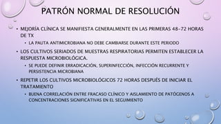 PATRÓN NORMAL DE RESOLUCIÓN
• MEJORÍA CLÍNICA SE MANIFIESTA GENERALMENTE EN LAS PRIMERAS 48-72 HORAS
DE TX
• LA PAUTA ANTIMICROBIANA NO DEBE CAMBIARSE DURANTE ESTE PERIODO
• LOS CULTIVOS SERIADOS DE MUESTRAS RESPIRATORIAS PERMITEN ESTABLECER LA
RESPUESTA MICROBIOLÓGICA.
• SE PUEDE DEFINIR ERRADICACIÓN, SUPERINFECCIÓN, INFECCIÓN RECURRENTE Y
PERSISTENCIA MICROBIANA
• REPETIR LOS CULTIVOS MICROBIOLÓGICOS 72 HORAS DESPUÉS DE INICIAR EL
TRATAMIENTO
• BUENA CORRELACIÓN ENTRE FRACASO CLÍNICO Y AISLAMIENTO DE PATÓGENOS A
CONCENTRACIONES SIGNIFICATIVAS EN EL SEGUIMIENTO
 