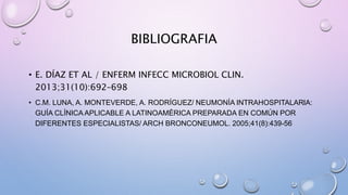 BIBLIOGRAFIA
• E. DÍAZ ET AL / ENFERM INFECC MICROBIOL CLIN.
2013;31(10):692–698
• C.M. LUNA, A. MONTEVERDE, A. RODRÍGUEZ/ NEUMONÍA INTRAHOSPITALARIA:
GUÍA CLÍNICA APLICABLE A LATINOAMÉRICA PREPARADA EN COMÚN POR
DIFERENTES ESPECIALISTAS/ ARCH BRONCONEUMOL. 2005;41(8):439-56
 
