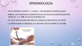 EPIDEMIOLOGIA
• NN SE PRESENTA ENTRE 3-7 CASOS/1.000 INGRESOS HOSPITALARIOS
• 64% DE LOS EPISODIOS SE DIAGNOSTICAN EN SALAS DE HOSPITALIZACIÓN
MÉDICAS, Y EL 36%, EN SALAS QUIRÚRGICAS
• PX CON VENTILACIÓN MECÁNICA EL RIESGO SE MULTIPLICA 20 VECES
• LA MORTALIDAD ATRIBUIBLE A LA NN/NAV OSCILA ENTRE EL 33-50%
 