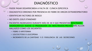 DIAGNÓSTICO
• PUEDE PASAR DESAPERCIBIDA A FALTA DE CLÍNICA ESPECIFICA
• DIAGNOSTICO ERRONEO POR PRESENCIA DE FIEBRE DE ORIGEN EXTRARESPIRATORIO
• IDENTIFICAR FACTORES DE RIESGO
• NO EXISTE GOLD STANDARD
• PACIENTES INGRESADOS DURANTE MÁS DE 48 H QUE PRESENTAN INFILTRADO
RADIOGRÁFICO NUEVO O PROGRESIÓN DE INFILTRADOS PREVIOS MÁS ALGÚN
HALLAZGO COMO LOS SIGUIENTES:
• FIEBRE O HIPOTERMIA
• LEUCOCITOSIS O LEUCOPENIA
• INCREMENTO DE LA CANTIDAD Y/O PURULENCIA DE LAS SECRECIONES
 
