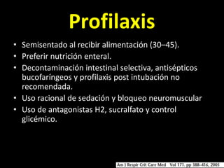 Profilaxis
• Semisentado al recibir alimentación (30–45).
• Preferir nutrición enteral.
• Decontaminación intestinal selectiva, antisépticos
  bucofaríngeos y profilaxis post intubación no
  recomendada.
• Uso racional de sedación y bloqueo neuromuscular
• Uso de antagonistas H2, sucralfato y control
  glicémico.
 