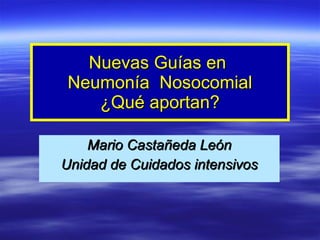 Nuevas Guías en  Neumonía  Nosocomial ¿Qué aportan? Mario Castañeda León Unidad de Cuidados intensivos 