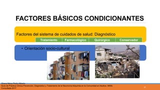 FACTORES BÁSICOS CONDICIONANTES
Factores del sistema de cuidados de salud: Diagnóstico
• Orientación socio-cultural
Tratamiento Farmacológico Quirúrgico Conservador
Olvera Maca Pedro Alberto
Guía de Práctica Clínica Prevención, Diagnóstico y Tratamiento de la Neumonía Adquirida en la Comunidad en Adultos. IMSS.
Consultada 2017
21
 