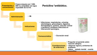 Presentación y
concentración
• Frasco ámpula con 1 200,
000 U y ampolleta con agua
inyectable de 5.0 ml.
Administración • IM.
Indicaciones
• Infecciones: respiratorias, urinarias
odontológica, ginecológica, digestiva,
dermatológica, venérea, vascular central
y periférica, profilaxis infecciosa en
intervención quirúrgica.
Farmacocinética • Excreción renal
Consideraciones
de enfermería
• Preguntar al paciente sobre
reacción alérgica.
• -observar signos y síntomas de
anafilaxia.
• -fiebre. -estado mental. -cuenta
leucocítica
Penicilina *antibiótico.
34
 