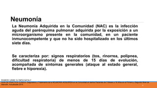 Neumonía
La Neumonía Adquirida en la Comunidad (NAC) es la infección
aguda del parénquima pulmonar adquirida por la exposición a un
microorganismo presente en la comunidad, en un paciente
inmunocompetente y que no ha sido hospitalizado en los últimos
siete días.
Se caracteriza por: signos respiratorios (tos, rinorrea, polipnea,
dificultad respiratoria) de menos de 15 días de evolución,
acompañada de síntomas generales (ataque al estado general,
fiebre e hiporexia).
ROMERO URIBE OLYMPIA NATALY
GUÍA DE PRÁCTICA CLÍNICA. Diagnóstico y Tratamiento de la NEUMONÍA ADQUIRIDA en la Comunidad en las/los Pacientes de 3 Meses a 18 Años en el Primero y Segundo Nivel de
Atención. Actualizada 2015. 4
 