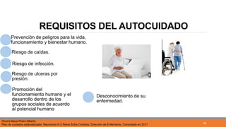 REQUISITOS DEL AUTOCUIDADO
Prevención de peligros para la vida,
funcionamiento y bienestar humano.
Riesgo de caídas.
Riesgo de infección.
Riesgo de ulceras por
presión.
Promoción del
funcionamiento humano y el
desarrollo dentro de los
grupos sociales de acuerdo
al potencial humano
Desconocimiento de su
enfermedad.
Olvera Maca Pedro Alberto
Plan de cuidados estandarizado: Neumonía H.U Reina Sofía Córdoba. Dirección de Enfermería. Consultado en 2017
46
 