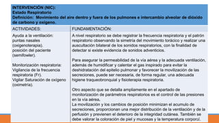 INTERVENCIÓN (NIC):
Estado Respiratorio
Definición: Movimiento del aire dentro y fuera de los pulmones e intercambio alveolar de dióxido
de carbono y oxígeno.
ACTIVIDADES: FUNDAMENTACIÓN:
Ayuda a la ventilación:
puntas nasales
(oxigenoterapia).
posición del paciente
(semifowler).
Monitorización respiratoria:
Vigilancia de la frecuencia
respiratoria (Fr).
Vigilar Saturación de oxígeno
(oximetría).
A nivel respiratorio se debe registrar la frecuencia respiratoria y el patrón
respiratorio observando la simetría del movimiento torácico y realizar una
auscultación bilateral de los sonidos respiratorios, con la finalidad de
detectar si existe evidencia de sonidos adventicios.
Para asegurar la permeabilidad de la vía aérea y la adecuada ventilación,
además de humidificar y calentar el gas inspirado para evitar la
deshidratación del epitelio pulmonar y favorecer la movilización de las
secreciones, puede ser necesaria, de forma regular, una adecuada
higiene traqueobronquial y fisioterapia respiratoria.
Otro aspecto que se detalla ampliamente en el apartado de
monitorización de parámetros respiratorios es el control de las presiones
en la vía aérea.
La movilización y los cambios de posición minimizan el acumulo de
secreciones, proporcionan una mejor distribución de la ventilación y de la
perfusión y previenen el deterioro de la integridad cutánea. También se
debe valorar la coloración de piel y mucosas y la temperatura corporal.48
 