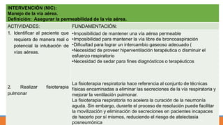 INTERVENCIÓN (NIC):
Manejo de la vía aérea.
Definición: Asegurar la permeabilidad de la vía aérea.
ACTIVIDADES: FUNDAMENTACIÓN:
1. Identificar al paciente que
requiera de manera real o
potencial la intubación de
vías aéreas.
2. Realizar fisioterapia
pulmonar
•Imposibilidad de mantener una vía aérea permeable
•Imposibilidad para mantener la vía libre de broncoaspiración
•Dificultad para lograr un intercambio gaseoso adecuado (
•Necesidad de proveer hiperventilación terapéutica o disminuir el
esfuerzo respiratorio
•Necesidad de sedar para fines diagnósticos o terapéuticos
La fisioterapia respiratoria hace referencia al conjunto de técnicas
físicas encaminadas a eliminar las secreciones de la vía respiratoria y
mejorar la ventilación pulmonar.
La fisioterapia respiratoria no acelera la curación de la neumonía
aguda. Sin embargo, durante el proceso de resolución puede facilitar
la movilización y eliminación de secreciones en pacientes incapaces
de hacerlo por sí mismos, reduciendo el riesgo de atelectasia
posneumónica 51
 