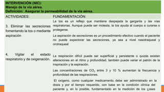 INTERVENCIÓN (NIC):
Manejo de la vía aérea.
Definición: Asegurar la permeabilidad de la vía aérea.
ACTIVIDADES: FUNDAMENTACIÓN:
3. Eliminar las secreciones
fomentando la tos o mediante
aspiración
4, Vigilar el estado
respiratorio y de oxigenación.
La tos es un reflejo que mantiene despejada la garganta y las vías
respiratorias. Aunque puede ser molesta, la tos ayuda al cuerpo a curarse o
protegerse.
La aspiración de secreciones es un procedimiento efectivo cuando el paciente
no puede expectorar las secreciones, ya sea a nivel nasotraqueal y
orotraqueal
La respiración difícil puede ser superficial y persistente o quizás existan
alteraciones en el ritmo y profundidad, también puede variar el patrón de la
inspiración y la espiración.
Las concentraciones de CO2 entre 3 y 10 % aumentan la frecuencia y
profundidad de las respiraciones.
El oxígeno, como cualquier medicamento, debe ser administrado en la
dosis y por el tiempo requerido, con base en la condición clínica del
paciente y, en lo posible, fundamentado en la medición de los gases52
 