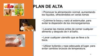 • Promover la alimentación normal, aumentando
los líquidos, ofreciéndolos en varias tomas
• Cubrirse la boca y nariz al estornudar, para
evitar la dispersión de los microorganismos
• Lavarse las manos antes de comer cualquier
alimento y después de ir al baño.
• Lavar cualquier utensilio que se lleve a la
boca.
• Utilizar bufanda y ropa adecuada al lugar, para
evitar cambios bruscos de temperatura.
PLAN DE ALTA
54
 