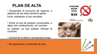 • Suspender el consumo de cigarros, o
alejarse de los sitios donde la gente
fuma, sobretodo si son cerrados.
• Evitar el uso de jarabes comerciales, o
algún otro medicamento, sin conocer
su utilidad, ya que pueden retrasar la
curación.
• Control de la fiebre o temperatura baja.
• No exponerse a corrientes de aire.
PLAN DE ALTA
55
 