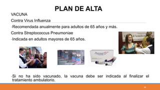 VACUNA
Contra Virus Influenza
-Recomendada anualmente para adultos de 65 años y más.
Contra Streptococcus Pneumoniae
-Indicada en adultos mayores de 65 años.
-Si no ha sido vacunado, la vacuna debe ser indicada al finalizar el
tratamiento ambulatorio.
PLAN DE ALTA
58
 