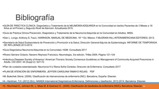 Bibliografía
GUÍA DE PRÁCTICA CLÍNICA. Diagnóstico y Tratamiento de la NEUMONÍA ADQUIRIDA en la Comunidad en las/los Pacientes de 3 Meses a 18
Años en el Primero y Segundo Nivel de Atención. Actualizada 2015.
Guía de Práctica Clínica Prevención, Diagnóstico y Tratamiento de la Neumonía Adquirida en la Comunidad en Adultos. IMSS.
Dan L. Longo. Anthony S. Fauci. HARRISON. MANUAL DE MEDICINA. 18° e Ed. México: F.McGRAW-HILL INTERAMERICANA EDITORES; 2013.
Secretaría de Salud Subsecretaría de Prevención y Promoción a la Salud, Dirección General Adjunta de Epidemiología. INFORME DE TEMPORADA
DE INFLUENZA 2013-2014
Guía Diagnóstica Neumonía Adquirida en la Comunidad. HGM. Consultada 2017
Rivero Serrano Octavio, Navarro Reynoso Francisco, Neumología, 3ra edición, Trillas 2004, Página 121-124
Infectious Diseases Society of America / American Thoracic Society Consensus Guidelines on Management of Community-Acquired Pneumonia in
Adults. CID 2007; 44 (Suppl 2): S27-72.
Plan de cuidados estandarizado: Neumonía H.U Reina Sofía Córdoba. Dirección de Enfermería. Consultado 2017
PLAN DE ATENCIÓN DE ENFERMERÍA, JEFFERI CAROLINA TAMAYO ROJAS. PDF
M. Bulechek Gloria. (2009). Clasificación de intervenciones de enfermería (NIC). Barcelona, España: Elsevier.
4.- Herdman, T.H. (2012) (Ed.). NANDA International Diagnósticos Enfermeros. Definiciones y clasifiación, 2012-2014. Barcelona: Elsevier.
5.- Moorhead S., Johnson M., L. Maas M. & Swanson E.. (2009). Clasificación de resultados de enfermería (NOC). Barcelona: Elsevier. 59
 