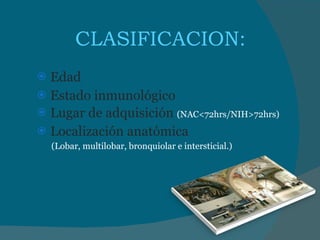 CLASIFICACION:  Edad Estado inmunológico Lugar de adquisición  (NAC<72hrs/NIH>72hrs) Localización anatómica (Lobar, multilobar, bronquiolar e intersticial.) 