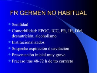 FR GERMEN NO HABITUAL Senilidad Comorbilidad: EPOC, ICC, FR, IH, DM, desnutrición, alcoholismo Institucionalizados Sospecha aspiración ó cavitación Presentación inicial muy grave Fracaso tras 48-72 h de tto correcto 