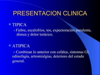 PRESENTACION CLINICA TIPICA - Fiebre, escalofríos, tos, expectoración purulenta, disnea y dolor torácico. ATIPICA   -  Combinan lo anterior con cefalea, síntomas GI, odinofagia, artromialgias, deterioro del estado general . 