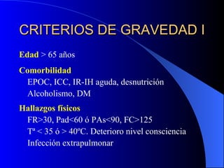 CRITERIOS DE GRAVEDAD I Edad  > 65 años Comorbilidad EPOC, ICC, IR-IH aguda, desnutrición Alcoholismo, DM Hallazgos físicos FR>30, Pad<60 ó PAs<90, FC>125 Tª < 35 ó > 40ºC. Deterioro nivel consciencia Infección extrapulmonar 