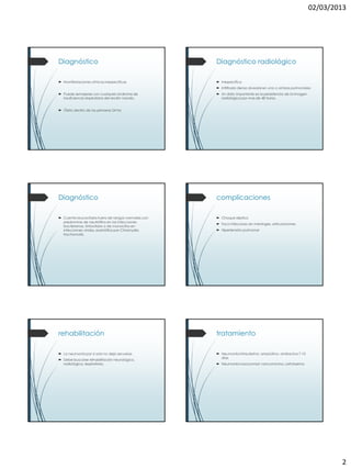 02/03/2013




Diagnóstico                                          Diagnóstico radiológico

 Manifestaciones clínicas inespecíficas              inespecífico
                                                      Infiltrado denso alveolar en uno o ambos pulmonares
 Puede semejarse con cualquier síndrome de           Un dato importante es la persistencia de la imagen
  insuficiencia respiratoria del recién nacido.        radiológica por mas de 48 horas.


 Óbito dentro de las primeras 24 hrs




Diagnóstico                                          complicaciones

 Cuenta leucocitaria fuera de rangos normales con    Choque séptico
  predominio de neutrófilos en las infecciones
                                                      Foco infeccioso en meninges, articulaciones
  bacterianas, linfocitario o de monocitos en
  infecciones virales, eosinófilos por Chlamydia      Hipertensión pulmonar
  trachomatis.




rehabilitación                                       tratamiento

 La neumonía por si sola no deja secuelas            Neumonía intrauterina: ampicilina- amikacina 7-10
                                                       días
 Debe buscarse rehabilitación neurológica,
  radiológica, respiratoria.                          Neumonía nosocomial: vancomicina, cefotaxima




                                                                                                                    2
 