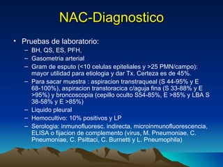 NAC-Diagnostico Pruebas de laboratorio: BH, QS, ES, PFH,  Gasometria arterial Gram de esputo ( <10 celulas epiteliales y >25 PMN/campo): mayor utilidad para etiologia y dar Tx. Certeza es de 45%.  Para sacar muestra : aspiracion transtraqueal (S 44-95% y E 68-100%), aspiracion transtoracica c/aguja fina (S 33-88% y E >95%) y broncoscopia (cepillo oculto S54-85%, E >85% y LBA S 38-58% y E >85%) Liquido pleural Hemocultivo: 10% positivos y LP Serologia: inmunofluoresc. indirecta, microinmunofluorescencia, ELISA o fijacion de complemento (virus, M. Pneumoniae, C. Pneumoniae, C. Psittaci, C. Burnetti y L. Pneumophila) 