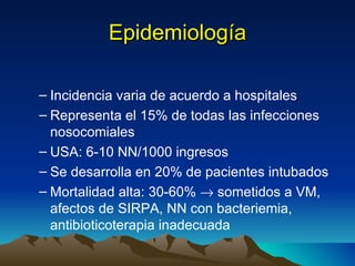Epidemiología Incidencia varia de acuerdo a hospitales Representa el 15% de todas las infecciones nosocomiales USA: 6-10 NN/1000 ingresos Se desarrolla en 20% de pacientes intubados Mortalidad alta: 30-60%    sometidos a VM, afectos de SIRPA, NN con bacteriemia, antibioticoterapia inadecuada 
