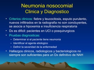 Neumonia nosocomial Clinica y Diagnostico Criterios clinicos:  fiebre y leucocitosis, esputo purulento, nuevos infiltrados en la radiografia no son concluyentes, se asocia a hipoxemia e insuficiencia respiratoria Dx es dificil: pacientes en UCI o posquirurgicos Pruebas diagnosticas:  Determinar si el paciente tiene neumonia Identificar el agente etiologico Definir la severidad de la enfermedad Hallazgos clinicos, radiologicos y bacteriologicos no siempre son suficientes para un Dx definitivo de NAH 