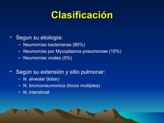 Clasificación Segun su etiología: Neumonías bacterianas (80%) Neumonías por Mycoplasma pneumoniae (15%) Neumonías virales (5%) Según su extensión y sitio pulmonar: N. alveolar (lobar) N. bronconeumonica (focos multiples) N. intersticial 