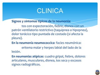 CLINICA
Signos y síntomas típicos de la neumonía:
        tos con expectoración, fiebre, disnea con un
patrón ventilatorio restrictivo (taquipnea o hipopnea),
dolor torácico tipo puntada de costado (si afecta la
pleura).
En la neumonía neumococcica: facies neumónica:
        eritema malar y herpes labial del lado de la
lesión.
En neumonías atípicas: cuadro gripal, fiebre, dolores
articulares, musculares, disnea, tos seca y escasos
signos radiográficos.
 