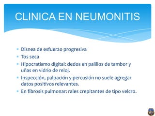 CLINICA EN NEUMONITIS

 Disnea de esfuerzo progresiva
 Tos seca
 Hipocratismo digital: dedos en palillos de tambor y
 uñas en vidrio de reloj.
 Inspección, palpación y percusión no suele agregar
 datos positivos relevantes.
 En fibrosis pulmonar: rales crepitantes de tipo velcro.
 