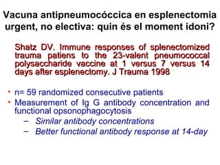 Vacuna antipneumocóccica en esplenectomia
urgent, no electiva: quin és el moment idoni?
Shatz DV. Immune responses of splenectomizedShatz DV. Immune responses of splenectomized
trauma patiens to the 23-valent pneumococcaltrauma patiens to the 23-valent pneumococcal
polysaccharide vaccine at 1 versus 7 versus 14polysaccharide vaccine at 1 versus 7 versus 14
days after esplenectomy. J Trauma 1998days after esplenectomy. J Trauma 1998
• n= 59 randomized consecutive patients
• Measurement of Ig G antibody concentration and
functional opsonophagocytosis
– Similar antibody concentrations
– Better functional antibody response at 14-day
 