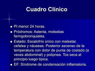 Cuadro Clínico
 PI menor 24 horas.
 Pródromos: Astenia, molestias
faringobronquiales.
 Estado: Escalofrío único con malestar,
cefalea y náuseas. Posterior ascenso de la
temperatura con dolor de punta de costado (a
veces abdominal) y polipnea. Tos seca al
principio luego típica.
 EF: Síndrome de condensación inflamatoria.
 