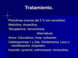 Tratamiento.
Penicilinas (menos del 5 % son sensibles)
Meticilina, cloxacilina,
Teicoplanina, Vancomicina.
Alternativas
Amox- Clavulánico, Amp- sulbactan
Cefalosporinas 1 y 2da, Clindamicina, Levo o
moxifloxacino, imipenem.
linezolid, synercid, cotrimoxazol, minociclina.
 