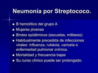 Neumonía por Streptococo.
 B hemolítico del grupo A
 Mujeres jóvenes
 Brotes epidémicos (escuelas, militares)
 Habitualmente precedida de infecciones
virales: influenza, rubéola, varicela o
enfermedad pulmonar crónica.
 Mortalidad y frecuencia bajas
 Su curso clínico puede ser prolongado.
 