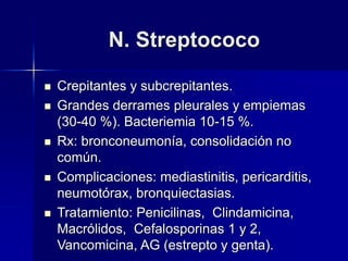 N. Streptococo
 Crepitantes y subcrepitantes.
 Grandes derrames pleurales y empiemas
(30-40 %). Bacteriemia 10-15 %.
 Rx: bronconeumonía, consolidación no
común.
 Complicaciones: mediastinitis, pericarditis,
neumotórax, bronquiectasias.
 Tratamiento: Penicilinas, Clindamicina,
Macrólidos, Cefalosporinas 1 y 2,
Vancomicina, AG (estrepto y genta).
 
