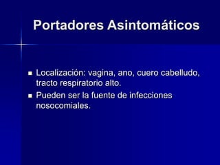 Portadores Asintomáticos
 Localización: vagina, ano, cuero cabelludo,
tracto respiratorio alto.
 Pueden ser la fuente de infecciones
nosocomiales.
 