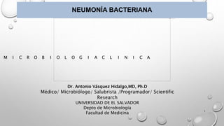 NEUMONÍA BACTERIANA
Dr. Antonio Vásquez Hidalgo,MD, Ph.D
Médico/ Microbiólogo/ Salubrista /Programador/ Scientific
Research
UNIVERSIDAD DE EL SALVADOR
Depto de Microbiología
Facultad de Medicina
M I C R O B I O L O G I A C L I N I C A
1
 