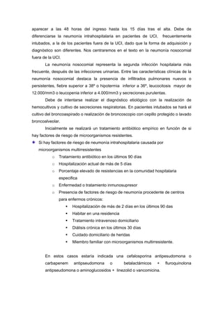 aparecer a las 48 horas del ingreso hasta los 15 días tras el alta. Debe de
diferenciarse la neumonía intrahospitalaria en pacientes de UCI,         frecuentemente
intubados, a la de los pacientes fuera de la UCI, dado que la forma de adquisición y
diagnóstico son diferentes. Nos centraremos en el texto en la neumonía nosocomial
fuera de la UCI.
       La neumonía nosocomial representa la segunda infección hospitalaria más
frecuente, después de las infecciones urinarias. Entre las características clínicas de la
neumonía nosocomial destaca la presencia de infiltrados pulmonares nuevos o
persistentes, fiebre superior a 38º o hipotermia inferior a 36º, leucocitosis mayor de
12.000/mm3 o leucopenia inferior a 4.000/mm3 y secreciones purulentas.
       Debe de intentarse realizar el diagnóstico etiológico con la realización de
hemocultivos y cultivo de secreciones respiratorias. En pacientes intubados se hará el
cultivo del broncoaspirado o realización de broncoscopio con cepillo protegido o lavado
broncoalveolar.
       Inicialmente se realizará un tratamiento antibiótico empírico en función de si
hay factores de riesgo de microorganismos resistentes.
   Si hay factores de riesgo de neumonía intrahospitalaria causada por
   microorganismos multirresistentes
           o   Tratamiento antibiótico en los últimos 90 días
           o   Hospitalización actual de más de 5 días
           o   Porcentaje elevado de resistencias en la comunidad hospitalaria
               especifica
           o   Enfermedad o tratamiento inmunosupresor
           o   Presencia de factores de riesgo de neumonía procedente de centros
               para enfermos crónicos:
                      Hospitalización de más de 2 días en los últimos 90 das
                      Habitar en una residencia
                      Tratamiento intravenoso domiciliario
                      Diálisis crónica en los últimos 30 días
                      Cuidado domiciliario de heridas
                      Miembro familiar con microorganismos multirresistente.


       En estos casos estaría indicada una cefalosporina antipesudomona o
       carbapenem      antipseudomona      o       betalactámicos    +    fluroquinolona
       antipseudomona o aminoglucosidos + linezolid o vancomicina.
 
