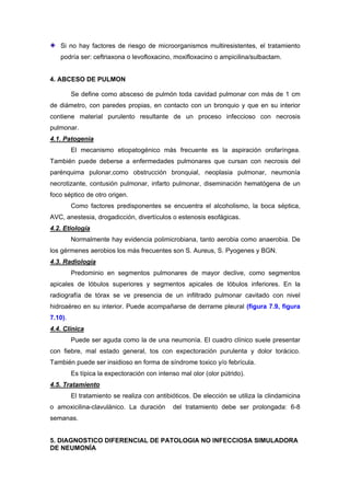 Si no hay factores de riesgo de microorganismos multiresistentes, el tratamiento
   podría ser: ceftriaxona o levofloxacino, moxifloxacino o ampicilina/sulbactam.


4. ABCESO DE PULMON

         Se define como absceso de pulmón toda cavidad pulmonar con más de 1 cm
de diámetro, con paredes propias, en contacto con un bronquio y que en su interior
contiene material purulento resultante de un proceso infeccioso con necrosis
pulmonar.
4.1. Patogenia
         El mecanismo etiopatogénico más frecuente es la aspiración orofaríngea.
También puede deberse a enfermedades pulmonares que cursan con necrosis del
parénquima pulonar,como obstrucción bronquial, neoplasia pulmonar, neumonía
necrotizante, contusión pulmonar, infarto pulmonar, diseminación hematógena de un
foco séptico de otro origen.
         Como factores predisponentes se encuentra el alcoholismo, la boca séptica,
AVC, anestesia, drogadicción, divertículos o estenosis esofágicas.
4.2. Etiología
         Normalmente hay evidencia polimicrobiana, tanto aerobia como anaerobia. De
los gérmenes aerobios los más frecuentes son S. Aureus, S. Pyogenes y BGN.
4.3. Radiología
         Predominio en segmentos pulmonares de mayor declive, como segmentos
apicales de lóbulos superiores y segmentos apicales de lóbulos inferiores. En la
radiografía de tórax se ve presencia de un infiltrado pulmonar cavitado con nivel
hidroaéreo en su interior. Puede acompañarse de derrame pleural (figura 7.9, figura
7.10).
4.4. Clínica
         Puede ser aguda como la de una neumonía. El cuadro clínico suele presentar
con fiebre, mal estado general, tos con expectoración purulenta y dolor torácico.
También puede ser insidioso en forma de síndrome toxico y/o febrícula.
         Es típica la expectoración con intenso mal olor (olor pútrido).
4.5. Tratamiento
         El tratamiento se realiza con antibióticos. De elección se utiliza la clindamicina
o amoxicilina-clavulánico. La duración        del tratamiento debe ser prolongada: 6-8
semanas.


5. DIAGNOSTICO DIFERENCIAL DE PATOLOGIA NO INFECCIOSA SIMULADORA
DE NEUMONÍA
 
