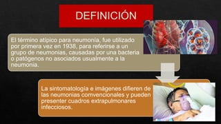 El término atípico para neumonía, fue utilizado
por primera vez en 1938, para referirse a un
grupo de neumonias, causadas por una bacteria
o patógenos no asociados usualmente a la
neumonia.
La sintomatología e imágenes difieren de
las neumonias comvencionales y pueden
presenter cuadros extrapulmonares
infecciosos.
 