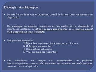 Etiología microbiológica.

• Lo más frecuente es que el organismo causal de la neumonía permanezca sin
  diagnóstico.


• Sin embargo, en aquellas neumonías en las cuales se ha alcanzado el
  diagnóstico etiológico, el Streptococcus pneumoniae es el germen causal
  más frecuente en todo el mundo.


• Lo siguen en frecuencia:
                 2) Mycoplasma pneumoniae (menores de 18 anos)
                 3) Chlamydia pneumoniae
                 4) Haemophilus influenzae
                 5) Virus respiratorios (lactantes)


• Las    infecciones  por    hongos  son   excepcionales   en    pacientes
  inmunocompetentes, siendo más frecuentes en pacientes con enfermedades
  crónicas o inmunodeprimidos.
 