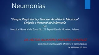 Neumonías 
“Terapia Respiratoria y Soporte Ventilatorio Mecánico” 
DR. HÉCTOR ALEJANDRO ARCINIEGA GONZALEZ 
ESPECIALISTA URGENCIAS MÉDICAS Y QUIRÚRGICAS 
24 SEPTIEMBRE DEL 2014 
Dirigido a Personal de Enfermería 
del 
Hospital General de Zona No. 21 Tepatitlán de Morelos, Jalisco 
 